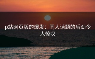 p站网页版的爆发：同人话题的后劲令人惊叹