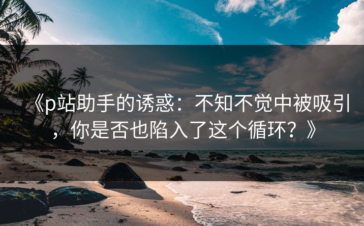 《p站助手的诱惑：不知不觉中被吸引，你是否也陷入了这个循环？》-第1张图片-p站搬运工影视库 - p站助手短剧集