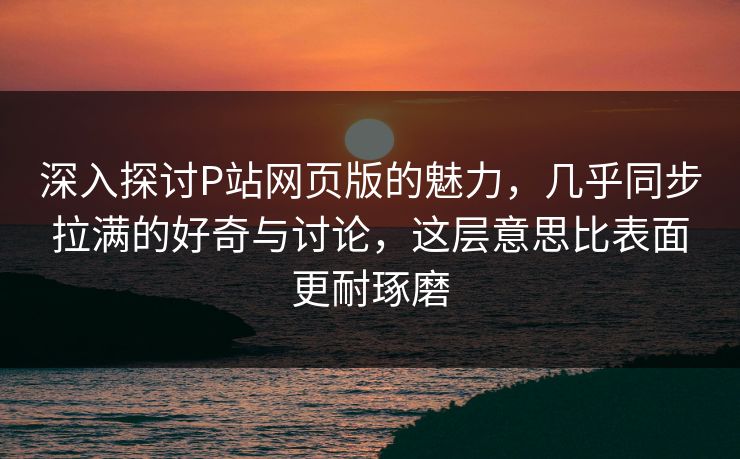 深入探讨P站网页版的魅力，几乎同步拉满的好奇与讨论，这层意思比表面更耐琢磨-第1张图片-p站搬运工影视库 - p站助手短剧集