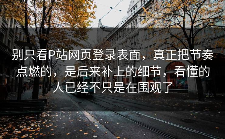 别只看P站网页登录表面,真正把节奏点燃的,是后来补上的细节,看懂的人已经不只是在围观了-第1张图片-p站搬运工影视库 - p站助手短剧集 别只看P站网页登录表面,真正把节奏点燃的,是后来补上的细节,看懂的人已经不只是在围观了-第1张图片-p站搬运工影视库 - p站助手短剧集