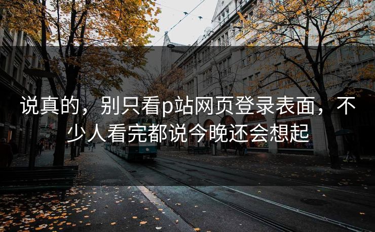 说真的,别只看p站网页登录表面,不少人看完都说今晚还会想起-第1张图片-p站搬运工影视库 - p站助手短剧集 说真的,别只看p站网页登录表面,不少人看完都说今晚还会想起-第1张图片-p站搬运工影视库 - p站助手短剧集