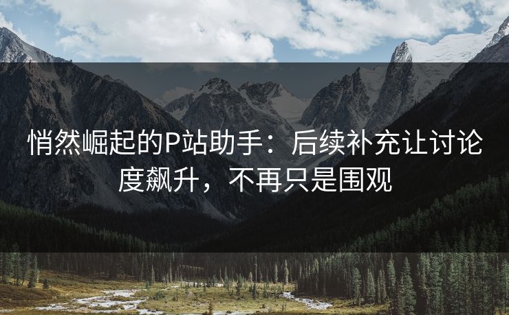 悄然崛起的P站助手：后续补充让讨论度飙升，不再只是围观-第1张图片-p站搬运工影视库 - p站助手短剧集
