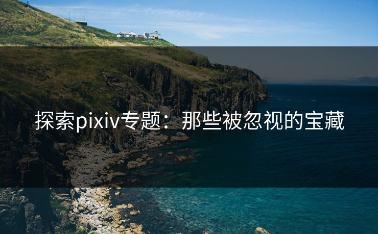 探索pixiv专题：那些被忽视的宝藏-第1张图片-p站搬运工影视库 - p站助手短剧集