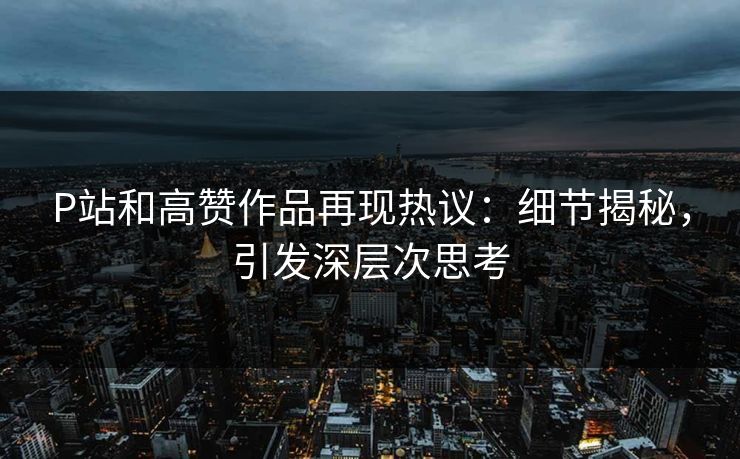 P站和高赞作品再现热议：细节揭秘，引发深层次思考-第1张图片-p站搬运工影视库 - p站助手短剧集