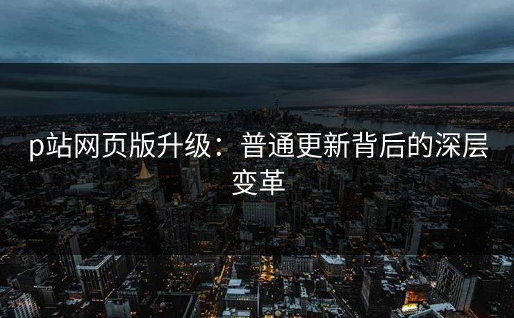 p站网页版升级：普通更新背后的深层变革-第1张图片-p站搬运工影视库 - p站助手短剧集