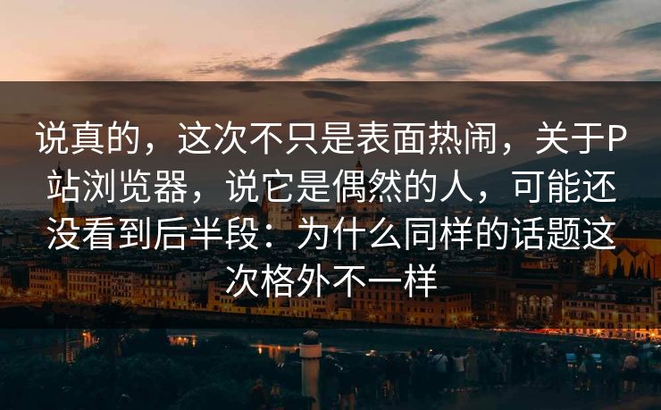 说真的，这次不只是表面热闹，关于P站浏览器，说它是偶然的人，可能还没看到后半段：为什么同样的话题这次格外不一样-第1张图片-p站搬运工影视库 - p站助手短剧集