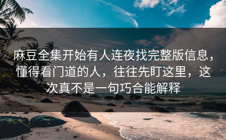 麻豆全集开始有人连夜找完整版信息，懂得看门道的人，往往先盯这里，这次真不是一句巧合能解释-第1张图片-p站搬运工影视库 - p站助手短剧集