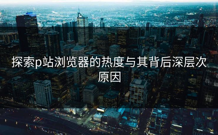 探索p站浏览器的热度与其背后深层次原因-第1张图片-p站搬运工影视库 - p站助手短剧集