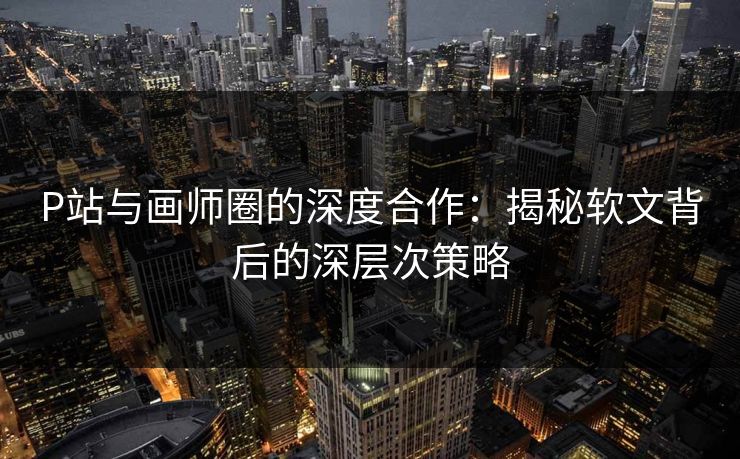 P站与画师圈的深度合作：揭秘软文背后的深层次策略-第1张图片-p站搬运工影视库 - p站助手短剧集