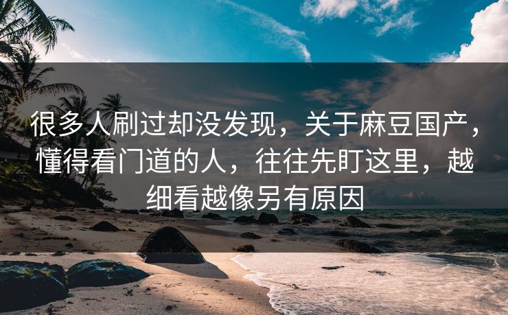 很多人刷过却没发现，关于麻豆国产，懂得看门道的人，往往先盯这里，越细看越像另有原因-第1张图片-p站搬运工影视库 - p站助手短剧集