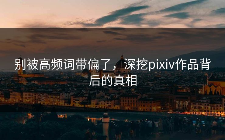 别被高频词带偏了,深挖pixiv作品背后的真相-第1张图片-p站搬运工影视库 - p站助手短剧集 别被高频词带偏了,深挖pixiv作品背后的真相-第1张图片-p站搬运工影视库 - p站助手短剧集