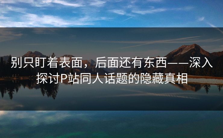 别只盯着表面,后面还有东西——深入探讨P站同人话题的隐藏真相-第1张图片-p站搬运工影视库 - p站助手短剧集 别只盯着表面,后面还有东西——深入探讨P站同人话题的隐藏真相-第1张图片-p站搬运工影视库 - p站助手短剧集