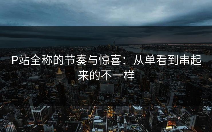 P站全称的节奏与惊喜:从单看到串起来的不一样-第1张图片-p站搬运工影视库 - p站助手短剧集 P站全称的节奏与惊喜:从单看到串起来的不一样-第1张图片-p站搬运工影视库 - p站助手短剧集