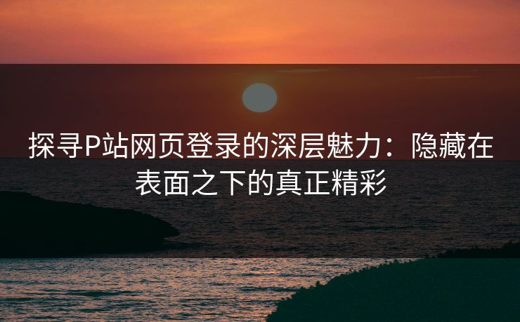 探寻P站网页登录的深层魅力:隐藏在表面之下的真正精彩-第1张图片-p站搬运工影视库 - p站助手短剧集 探寻P站网页登录的深层魅力:隐藏在表面之下的真正精彩-第1张图片-p站搬运工影视库 - p站助手短剧集