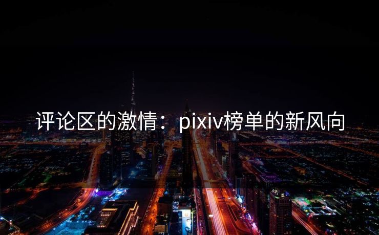 评论区的激情：pixiv榜单的新风向-第1张图片-p站搬运工影视库 - p站助手短剧集