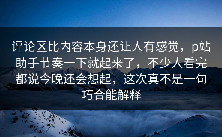 评论区比内容本身还让人有感觉,p站助手节奏一下就起来了,不少人看完都说今晚还会想起,这次真不是一句巧合能解释-第1张图片-p站搬运工影视库 - p站助手短剧集 评论区比内容本身还让人有感觉,p站助手节奏一下就起来了,不少人看完都说今晚还会想起,这次真不是一句巧合能解释-第1张图片-p站搬运工影视库 - p站助手短剧集