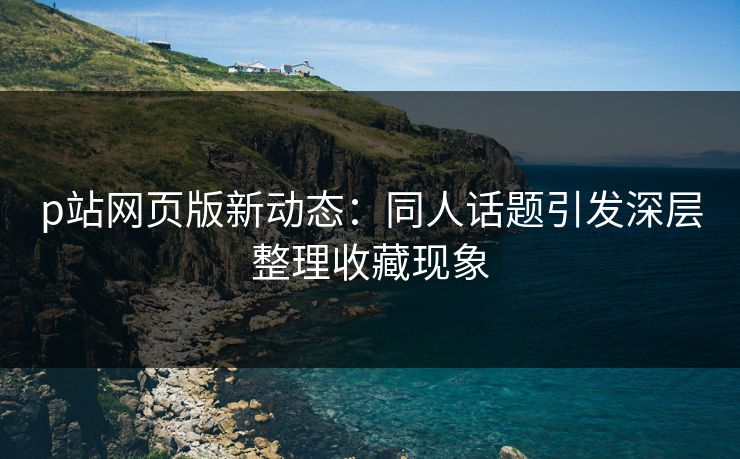 p站网页版新动态：同人话题引发深层整理收藏现象-第1张图片-p站搬运工影视库 - p站助手短剧集