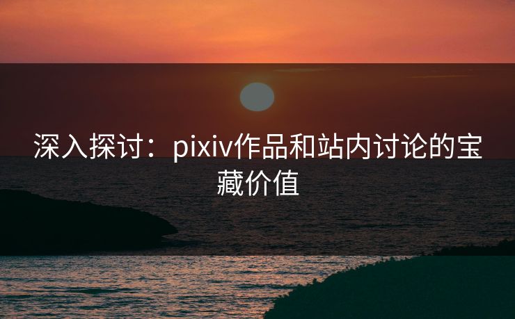 深入探讨：pixiv作品和站内讨论的宝藏价值-第1张图片-p站搬运工影视库 - p站助手短剧集