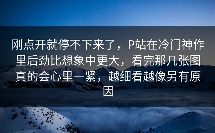 刚点开就停不下来了,P站在冷门神作里后劲比想象中更大,看完那几张图真的会心里一紧,越细看越像另有原因-第1张图片-p站搬运工影视库 - p站助手短剧集 刚点开就停不下来了,P站在冷门神作里后劲比想象中更大,看完那几张图真的会心里一紧,越细看越像另有原因-第1张图片-p站搬运工影视库 - p站助手短剧集