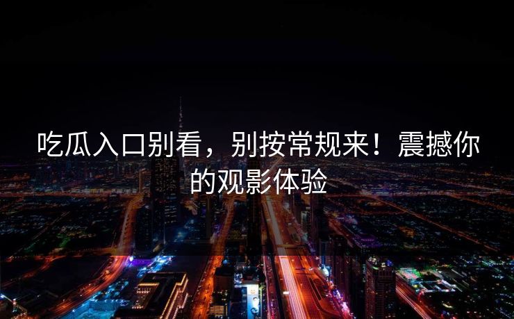 吃瓜入口别看，别按常规来！震撼你的观影体验-第1张图片-p站搬运工影视库 - p站助手短剧集