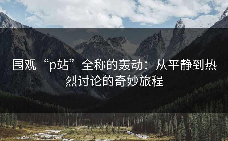 围观“p站”全称的轰动:从平静到热烈讨论的奇妙旅程-第1张图片-p站搬运工影视库 - p站助手短剧集 围观“p站”全称的轰动:从平静到热烈讨论的奇妙旅程-第1张图片-p站搬运工影视库 - p站助手短剧集