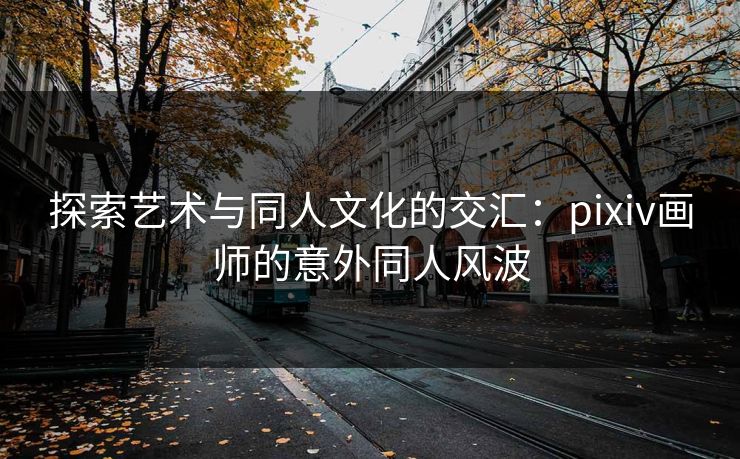 探索艺术与同人文化的交汇：pixiv画师的意外同人风波-第1张图片-p站搬运工影视库 - p站助手短剧集