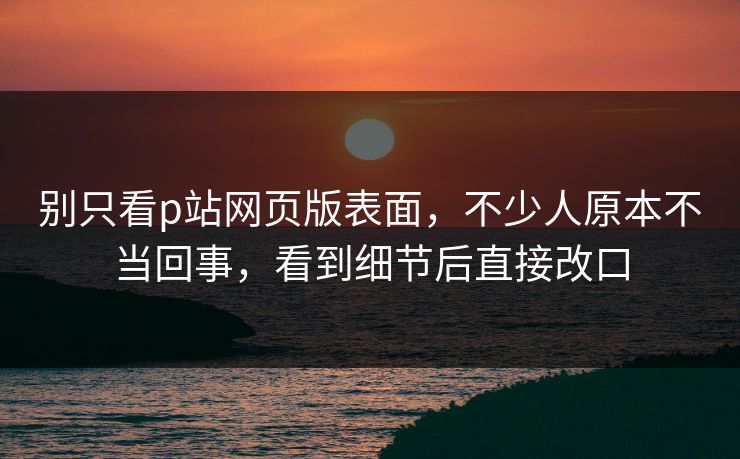 别只看p站网页版表面,不少人原本不当回事,看到细节后直接改口-第1张图片-p站搬运工影视库 - p站助手短剧集 别只看p站网页版表面,不少人原本不当回事,看到细节后直接改口-第1张图片-p站搬运工影视库 - p站助手短剧集