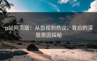 p站网页版：从忽视到热议，背后的深层原因探秘