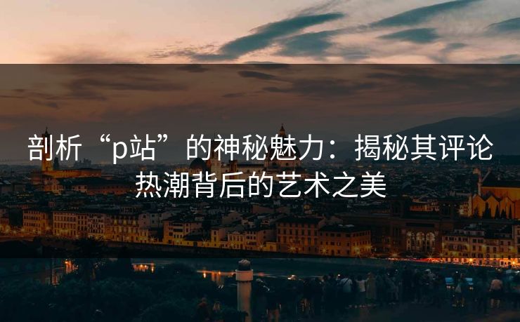 剖析“p站”的神秘魅力：揭秘其评论热潮背后的艺术之美-第1张图片-p站搬运工影视库 - p站助手短剧集