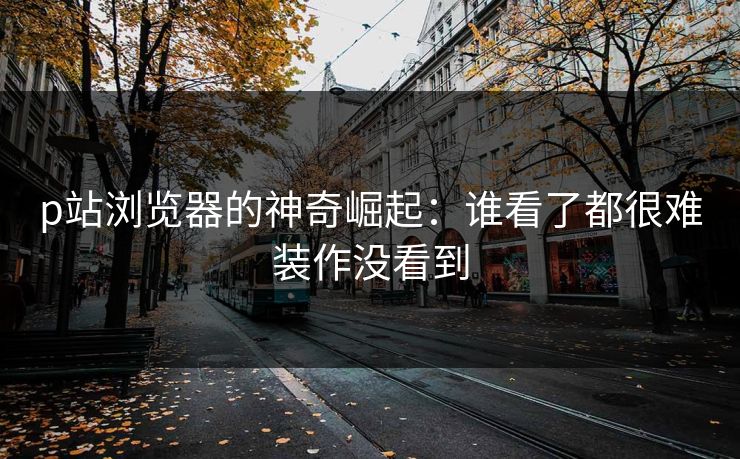 p站浏览器的神奇崛起:谁看了都很难装作没看到-第1张图片-p站搬运工影视库 - p站助手短剧集 p站浏览器的神奇崛起:谁看了都很难装作没看到-第1张图片-p站搬运工影视库 - p站助手短剧集