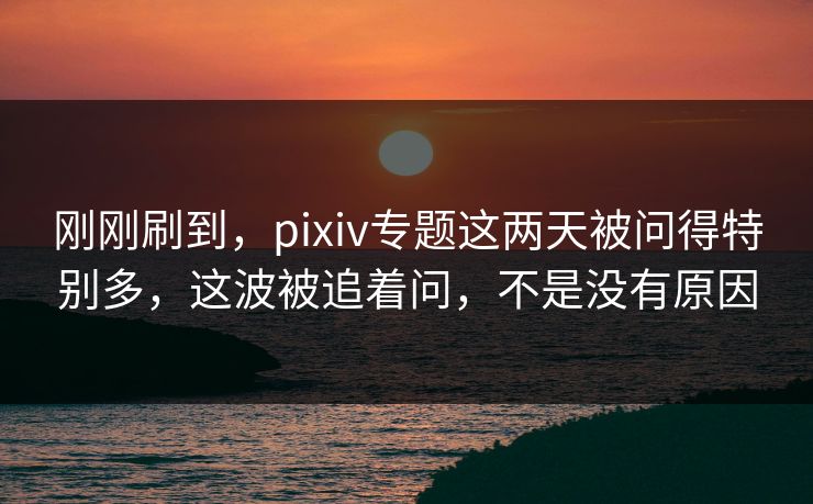 刚刚刷到，pixiv专题这两天被问得特别多，这波被追着问，不是没有原因-第1张图片-p站搬运工影视库 - p站助手短剧集