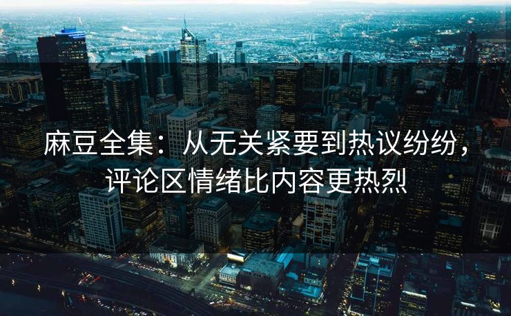 麻豆全集：从无关紧要到热议纷纷，评论区情绪比内容更热烈-第1张图片-p站搬运工影视库 - p站助手短剧集