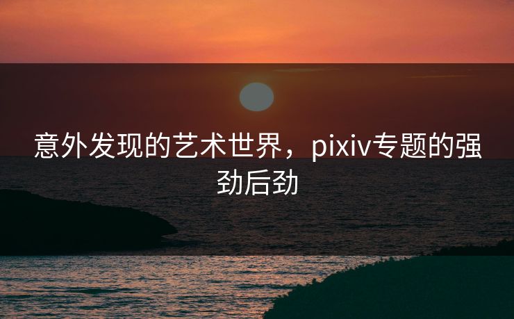 意外发现的艺术世界,pixiv专题的强劲后劲-第1张图片-p站搬运工影视库 - p站助手短剧集 意外发现的艺术世界,pixiv专题的强劲后劲-第1张图片-p站搬运工影视库 - p站助手短剧集