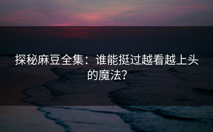 探秘麻豆全集：谁能挺过越看越上头的魔法？-第1张图片-p站搬运工影视库 - p站助手短剧集
