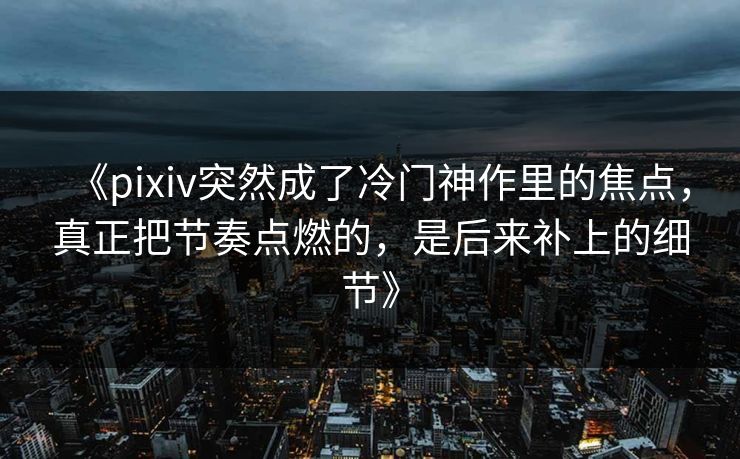 《pixiv突然成了冷门神作里的焦点，真正把节奏点燃的，是后来补上的细节》-第1张图片-p站搬运工影视库 - p站助手短剧集