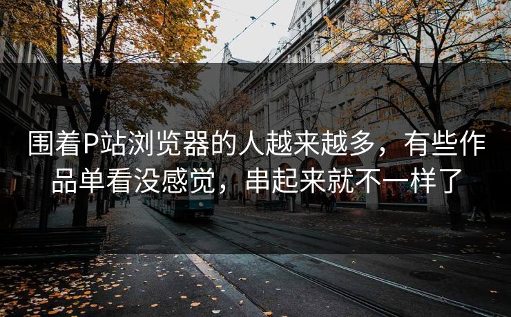 围着P站浏览器的人越来越多,有些作品单看没感觉,串起来就不一样了-第1张图片-p站搬运工影视库 - p站助手短剧集 围着P站浏览器的人越来越多,有些作品单看没感觉,串起来就不一样了-第1张图片-p站搬运工影视库 - p站助手短剧集