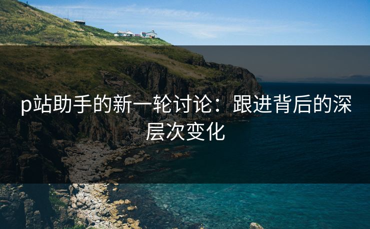p站助手的新一轮讨论:跟进背后的深层次变化-第1张图片-p站搬运工影视库 - p站助手短剧集 p站助手的新一轮讨论:跟进背后的深层次变化-第1张图片-p站搬运工影视库 - p站助手短剧集