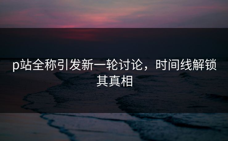 p站全称引发新一轮讨论,时间线解锁其真相-第1张图片-p站搬运工影视库 - p站助手短剧集 p站全称引发新一轮讨论,时间线解锁其真相-第1张图片-p站搬运工影视库 - p站助手短剧集