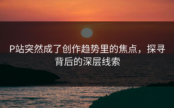P站突然成了创作趋势里的焦点,探寻背后的深层线索-第1张图片-p站搬运工影视库 - p站助手短剧集 P站突然成了创作趋势里的焦点,探寻背后的深层线索-第1张图片-p站搬运工影视库 - p站助手短剧集