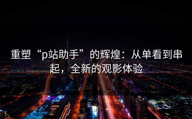 重塑“p站助手”的辉煌:从单看到串起,全新的观影体验-第1张图片-p站搬运工影视库 - p站助手短剧集 重塑“p站助手”的辉煌:从单看到串起,全新的观影体验-第1张图片-p站搬运工影视库 - p站助手短剧集