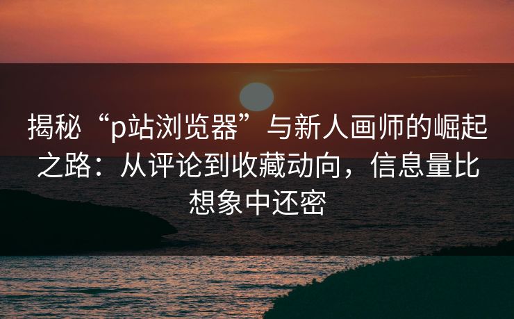 揭秘“p站浏览器”与新人画师的崛起之路：从评论到收藏动向，信息量比想象中还密-第1张图片-p站搬运工影视库 - p站助手短剧集