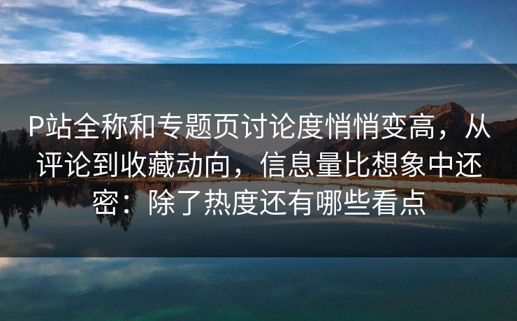 P站全称和专题页讨论度悄悄变高,从评论到收藏动向,信息量比想象中还密:除了热度还有哪些看点-第1张图片-p站搬运工影视库 - p站助手短剧集 P站全称和专题页讨论度悄悄变高,从评论到收藏动向,信息量比想象中还密:除了热度还有哪些看点-第1张图片-p站搬运工影视库 - p站助手短剧集