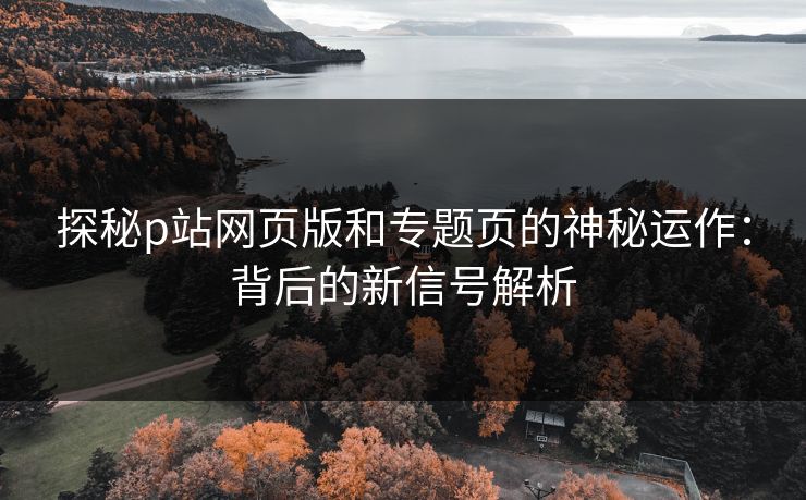 探秘p站网页版和专题页的神秘运作：背后的新信号解析-第1张图片-p站搬运工影视库 - p站助手短剧集