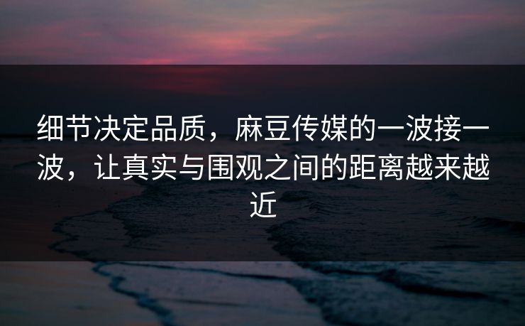 细节决定品质,麻豆传媒的一波接一波,让真实与围观之间的距离越来越近-第1张图片-p站搬运工影视库 - p站助手短剧集 细节决定品质,麻豆传媒的一波接一波,让真实与围观之间的距离越来越近-第1张图片-p站搬运工影视库 - p站助手短剧集