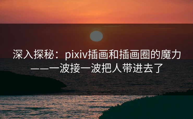 深入探秘：pixiv插画和插画圈的魔力——一波接一波把人带进去了-第1张图片-p站搬运工影视库 - p站助手短剧集