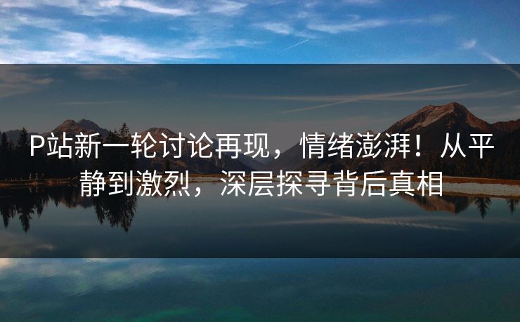 P站新一轮讨论再现,情绪澎湃!从平静到激烈,深层探寻背后真相-第1张图片-p站搬运工影视库 - p站助手短剧集 P站新一轮讨论再现,情绪澎湃!从平静到激烈,深层探寻背后真相-第1张图片-p站搬运工影视库 - p站助手短剧集