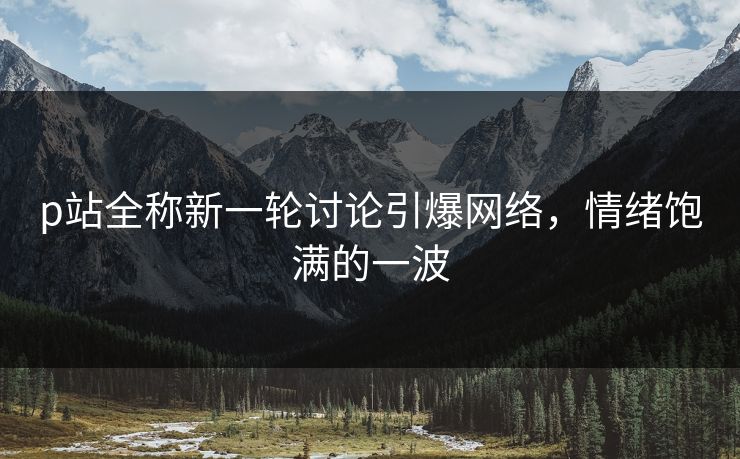 p站全称新一轮讨论引爆网络,情绪饱满的一波-第1张图片-p站搬运工影视库 - p站助手短剧集 p站全称新一轮讨论引爆网络,情绪饱满的一波-第1张图片-p站搬运工影视库 - p站助手短剧集