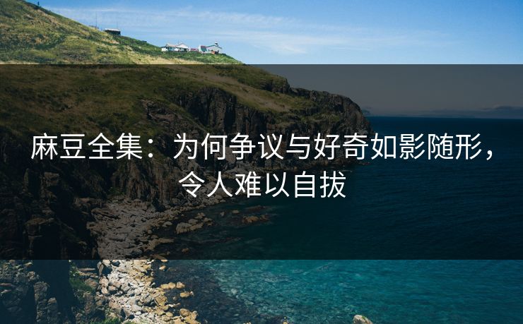 麻豆全集：为何争议与好奇如影随形，令人难以自拔-第1张图片-p站搬运工影视库 - p站助手短剧集