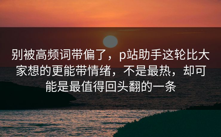 别被高频词带偏了,p站助手这轮比大家想的更能带情绪,不是最热,却可能是最值得回头翻的一条-第1张图片-p站搬运工影视库 - p站助手短剧集 别被高频词带偏了,p站助手这轮比大家想的更能带情绪,不是最热,却可能是最值得回头翻的一条-第1张图片-p站搬运工影视库 - p站助手短剧集