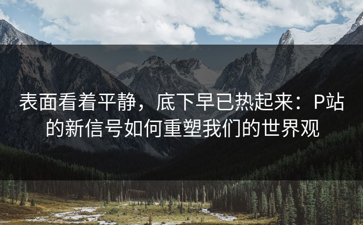 表面看着平静,底下早已热起来:P站的新信号如何重塑我们的世界观-第1张图片-p站搬运工影视库 - p站助手短剧集 表面看着平静,底下早已热起来:P站的新信号如何重塑我们的世界观-第1张图片-p站搬运工影视库 - p站助手短剧集
